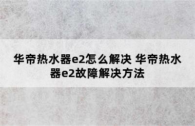 华帝热水器e2怎么解决 华帝热水器e2故障解决方法